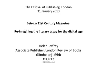 The Festival of Publishing, London
31 January 2013
Being a 21st Century Magazine:
Re-imagining the literary essay for the digital age
Helen Jeffrey
Associate Publisher, London Review of Books
@imhelenj @lrb
#FOP13
© 2013 LRB Limited
 