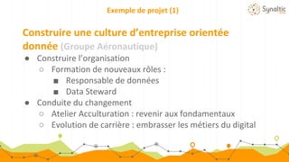 Exemple de projet (1)
Construire une culture d’entreprise orientée
donnée (Groupe Aéronautique)
● Construire l’organisation
○ Formation de nouveaux rôles :
■ Responsable de données
■ Data Steward
● Conduite du changement
○ Atelier Acculturation : revenir aux fondamentaux
○ Evolution de carrière : embrasser les métiers du digital
 