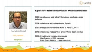 Charly CLAIRMONT
CTO, Synaltic
@egwada
#OpenSource #BI #Hadoop #DataLake #Analytics #Innovation
1999 : développeur web, site d’informations sportives à large
audience
2004 : création de Altic qui deviendra Synaltic
2011 : enseignant universitaire (Paris 6, Paris 13, UTT)
2012 : création du Hadoop User Group / Paris Spark Meetup
2019 : Synaltic une trentaine d’employés
Hug France : +1500 membres
Paris Spark Meetup : +3000 membres
 