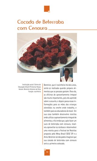Cocada de Beterraba
com Cenoura




      Instituição social: Centro de   Berenice, que é cozinheira há dois anos,
Educação Infantil Primeiros Passos
 Autora: Berenice Antonio da Silva    sente-se realizada quando prepara ali-
                Função: cozinheira    mentos que as pessoas gostam. Para ela,
                                      as oficinas de aproveitamento integral
                                      são muito importantes, pois ela aprende
                                      sobre o assunto, e depois passa essas in-
                                      formações para as mães das crianças
                                      atendidas na creche onde trabalha, e
                                      também para as educadoras do local. Em
                                      sua casa também desenvolve receitas
                                      onde utiliza o aproveitamento integral de
                                      alimentos, e foi então que, após fazer um
                                      suco de beterraba com cenoura, resol-
                                      veu aproveitar os resíduos e desenvolver
                                      uma receita para o Festival de Receitas
                                      proposto pelo Mesa Brasil SESC SP e a
                                      Arno. Berenice só não podia imaginar que
                                      sua cocada de beterraba com cenoura
                                      seria a primeira colocada.


                                        10
 