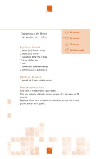 40 minutos
Rocambole de Arroz
recheado com Talos                                          20 minutos

                                                            10 porções
Ingredientes da massa
2 xícaras (chá) de arroz cozido                             260 kcal/ porção
2 xícaras (chá) de leite
1 xícara (chá) de farinha de trigo
1/2
    xícara (chá) de óleo
3 ovos
1 colher (sopa) de fermento em pó
2 colheres (sopa) de queijo ralado


Ingredientes do recheio
1 xícara (chá) de talos variados picados


Modo de preparo da massa
Bata todos os ingredientes no liquidificador.
Unte uma assadeira retangular, coloque a massa e leve para assar por 20
minutos.
Depois de assado vire a massa em um pano úmido, recheie com os talos
picados e enrole ainda quente.




                                     15
 