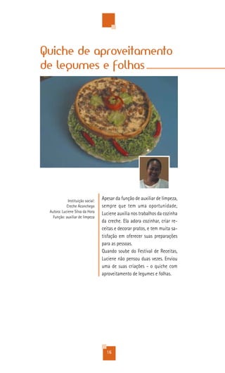 Quiche de aproveitamento
de legumes e folhas




             Instituição social:
                                   Apesar da função de auxiliar de limpeza,
            Creche Aconchego       sempre que tem uma oportunidade,
 Autora: Luciene Silva da Hora
                                   Luciene auxilia nos trabalhos da cozinha
   Função: auxiliar de limpeza
                                   da creche. Ela adora cozinhar, criar re-
                                   ceitas e decorar pratos, e tem muita sa-
                                   tisfação em oferecer suas preparações
                                   para as pessoas.
                                   Quando soube do Festival de Receitas,
                                   Luciene não pensou duas vezes. Enviou
                                   uma de suas criações - o quiche com
                                   aproveitamento de legumes e folhas.




                                     16
 