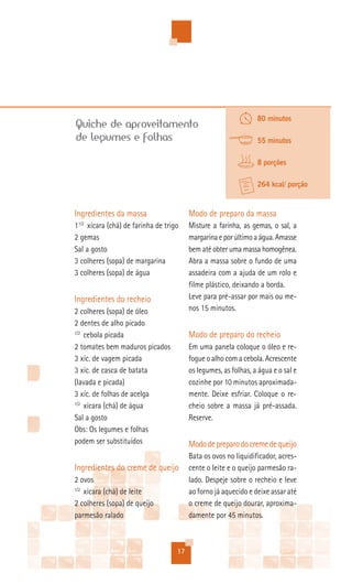80 minutos
Quiche de aproveitamento
de legumes e folhas                                              55 minutos

                                                                 8 porções

                                                                 264 kcal/ porção


Ingredientes da massa                    Modo de preparo da massa
11/2 xícara (chá) de farinha de trigo    Misture a farinha, as gemas, o sal, a
2 gemas                                  margarina e por último a água. Amasse
Sal a gosto                              bem até obter uma massa homogênea.
3 colheres (sopa) de margarina           Abra a massa sobre o fundo de uma
3 colheres (sopa) de água                assadeira com a ajuda de um rolo e
                                         filme plástico, deixando a borda.
Ingredientes do recheio                  Leve para pré-assar por mais ou me-
2 colheres (sopa) de óleo                nos 15 minutos.
2 dentes de alho picado
1/2
    cebola picada                        Modo de preparo do recheio
2 tomates bem maduros picados            Em uma panela coloque o óleo e re-
3 xíc. de vagem picada                   fogue o alho com a cebola. Acrescente
3 xíc. de casca de batata                os legumes, as folhas, a água e o sal e
(lavada e picada)                        cozinhe por 10 minutos aproximada-
3 xíc. de folhas de acelga               mente. Deixe esfriar. Coloque o re-
1/2
    xícara (chá) de água                 cheio sobre a massa já pré-assada.
Sal a gosto                              Reserve.
Obs: Os legumes e folhas
podem ser substituídos                   Modo de preparo do creme de queijo
                                         Bata os ovos no liquidificador, acres-
Ingredientes do creme de queijo          cente o leite e o queijo parmesão ra-
2 ovos                                   lado. Despeje sobre o recheio e leve
1/2
    xícara (chá) de leite                ao forno já aquecido e deixe assar até
2 colheres (sopa) de queijo              o creme de queijo dourar, aproxima-
parmesão ralado                          damente por 45 minutos.



                                    17
 