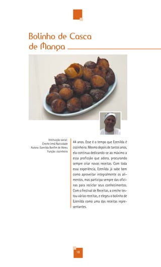 Bolinho de Casca
de Manga




                Instituição social:
          Creche Irmã Natividade
                                      44 anos. Esse é o tempo que Ezenilda é
Autora: Ezenilda Bonfim de Abreu      cozinheira. Mesmo depois de tantos anos,
               Função: cozinheira
                                      ela continua dedicando-se ao máximo a
                                      essa profissão que adora, procurando
                                      sempre criar novas receitas. Com toda
                                      essa experiência, Ezenilda já sabe bem
                                      como aproveitar integralmente os ali-
                                      mentos, mas participa sempre das ofici-
                                      nas para reciclar seus conhecimentos.
                                      Com o Festival de Receitas, a creche tes-
                                      tou várias receitas, e elegeu o bolinho de
                                      Ezenilda como uma das receitas repre-
                                      sentantes.




                                        18
 