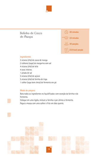 30 minutos
Bolinho de Casca
de Manga                                                      10 minutos

                                                              30 porções

                                                              210 kcal/ porção


Ingredientes
2 xícaras (chá) de casca de manga
2 colheres (sopa) de margarina sem sal
4 xícaras (chá) de leite
4 ovos inteiros
1 pitada de sal
2 xícaras (chá) de açúcar
5 xícaras (chá) de farinha de trigo
1 colher (sopa bem cheia) de fermento em pó


Modo de preparo
Bata todos os ingredientes no liquidificador, com exceção da farinha e do
fermento.
Coloque em uma tigela, misture a farinha e por último o fermento.
Pegue a massa com uma colher e frite em óleo quente.




                                  19
 