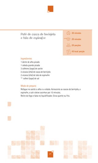 30 minutos
Patê de casca de berinjela
e talo de espinafre                                           20 minutos

                                                              20 porções

                                                              45 kcal/ porção


Ingredientes
1 dente de alho picado
1 cebola grande picada
3 colheres (sopa) de azeite
2 xícaras (chá) de casca de berinjela
2 xícaras (chá) de talo de espinafre
1/2
    colher (sopa) de sal


Modo de preparo
Refogue no azeite o alho e a cebola. Acrescente as cascas de berinjela, o
espinafre, o sal e deixe cozinhar por 15 minutos.
Retire do fogo e bata no liquidificador. Sirva quente ou frio.




                                   21
 