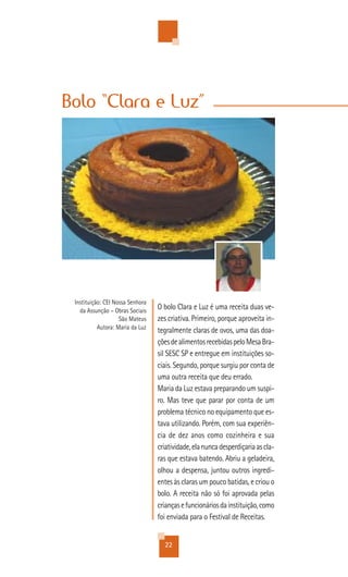 Bolo “Clara e Luz”




 Instituição: CEI Nossa Senhora
   da Assunção – Obras Sociais
                                  O bolo Clara e Luz é uma receita duas ve-
                    São Mateus    zes criativa. Primeiro, porque aproveita in-
           Autora: Maria da Luz
                                  tegralmente claras de ovos, uma das doa-
                                  ções de alimentos recebidas pelo Mesa Bra-
                                  sil SESC SP e entregue em instituições so-
                                  ciais. Segundo, porque surgiu por conta de
                                  uma outra receita que deu errado.
                                  Maria da Luz estava preparando um suspi-
                                  ro. Mas teve que parar por conta de um
                                  problema técnico no equipamento que es-
                                  tava utilizando. Porém, com sua experiên-
                                  cia de dez anos como cozinheira e sua
                                  criatividade, ela nunca desperdiçaria as cla-
                                  ras que estava batendo. Abriu a geladeira,
                                  olhou a despensa, juntou outros ingredi-
                                  entes às claras um pouco batidas, e criou o
                                  bolo. A receita não só foi aprovada pelas
                                  crianças e funcionários da instituição, como
                                  foi enviada para o Festival de Receitas.


                                    22
 
