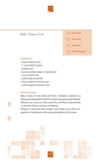 65 minutos
Bolo “Clara e Luz”
                                                               45 minutos

                                                               12 porções

                                                               255 kcal/ porção


Ingredientes
3 xícaras (chá) de claras
11/2 xícara (chá) de açúcar
1 pitada de sal
2 cenouras médias batidas no liquidificador
1 xícara (chá) de óleo
1 colher (café) de baunilha
2 xícaras (chá) de farinha de trigo
1 colher (sopa) de fermento em pó


Modo de preparo
Bata as claras em neve (tiradas do freezer e colocadas na geladeira na
véspera para descongelar). Acrescente o açúcar aos poucos sempre batendo.
Adicione o sal, a cenoura, o óleo, a baunilha, a farinha de trigo peneirada
e o fermento. Misture tudo (sem a batedeira).
Coloque em uma forma média untada e enfarinhada, leve ao forno pré-
aquecido em temperatura média, por aproximadamente 45 minutos.




                                   23
 