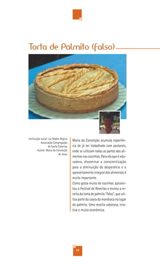 Torta de Palmito (falso)




Instituição social: Lar Madre Regina
                                       Maria da Conceição acumula experiên-
            Associação Congregação
                   de Santa Catarina   cia de já ter trabalhado com pastorais,
         Autora: Maria da Conceição    onde se utilizam todas as partes dos ali-
                            de Jesus
                                       mentos nas cozinhas. Para ela que é edu-
                                       cadora, disseminar a conscientização
                                       para a diminuição do desperdício e o
                                       aproveitamento integral dos alimentos é
                                       muito importante.
                                       Como gosta muito de cozinhar, aprovei-
                                       tou o Festival de Receitas e enviou a re-
                                       ceita da torta de palmito “falso”, que uti-
                                       liza parte da casca da mandioca no lugar
                                       do palmito. Uma receita saborosa, cria-
                                       tiva e muito econômica.




                                         24
 