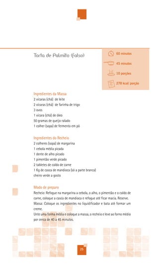 60 minutos
Torta de Palmito (falso)
                                                            45 minutos

                                                            10 porções

                                                            278 kcal/ porção


Ingredientes da Massa
2 xícaras (chá) de leite
2 xícaras (chá) de farinha de trigo
3 ovos
1 xícara (chá) de óleo
50 gramas de queijo ralado
1 colher (sopa) de fermento em pó


Ingredientes do Recheio
2 colheres (sopa) de margarina
1 cebola média picada
1 dente de alho picado
1 pimentão verde picado
2 tabletes de caldo de carne
1 Kg de casca de mandioca (só a parte branca)
cheiro verde a gosto


Modo de preparo
Recheio: Refogue na margarina a cebola, o alho, o pimentão e o caldo de
carne, coloque a casca de mandioca e refogue até ficar macia. Reserve.
Massa: Coloque os ingredientes no liquidificador e bata até formar um
creme.
Unte uma forma média e coloque a massa, o recheio e leve ao forno médio
por cerca de 40 a 45 minutos.




                                      25
 