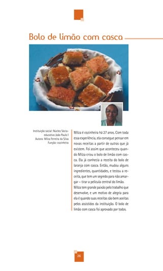 Bolo de limão com casca




Instituição social: Núcleo Sócio-
                                    Milza é cozinheira há 27 anos. Com toda
          educativo João Paulo I
  Autora: Milza Ferreira da Silva   essa experiência, ela consegue pensar em
              Função: cozinheira    novas receitas a partir de outras que já
                                    existem. Foi assim que aconteceu quan-
                                    do Milza criou o bolo de limão com cas-
                                    ca. Ela já conhecia a receita do bolo de
                                    laranja com casca. Então, mudou alguns
                                    ingredientes, quantidades, e testou a re-
                                    ceita, que tem um segredo para não amar-
                                    gar – tirar a película central do limão.
                                    Milza tem grande paixão pelo trabalho que
                                    desenvolve, e um motivo de alegria para
                                    ela é quando suas receitas são bem aceitas
                                    pelos assistidos da instituição. O bolo de
                                    limão com casca foi aprovado por todos.




                                      26
 