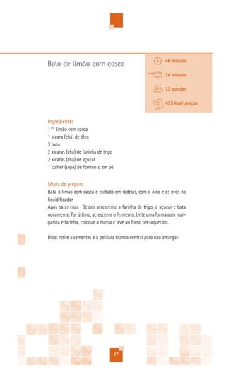 40 minutos
Bolo de limão com casca
                                                             30 minutos

                                                             12 porções

                                                             425 kcal/ porção


Ingredientes
11/2 limão com casca
1 xícara (chá) de óleo
3 ovos
2 xícaras (chá) de farinha de trigo
2 xícaras (chá) de açúcar
1 colher (sopa) de fermento em pó


Modo de preparo
Bata o limão com casca e cortado em rodelas, com o óleo e os ovos no
liquidificador.
Após bater coar. Depois acrescente a farinha de trigo, o açúcar e bata
novamente. Por último, acrescente o fermento. Unte uma forma com mar-
garina e farinha, coloque a massa e leve ao forno pré-aquecido.

Dica: retire a sementes e a película branca central para não amargar.




                                      27
 
