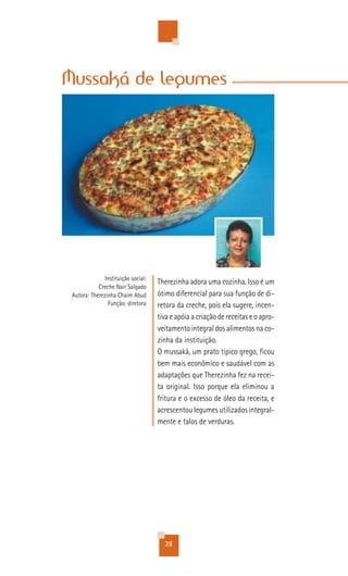 Mussaká de legumes




               Instituição social:
                                     Therezinha adora uma cozinha. Isso é um
            Creche Nair Salgado
 Autora: Therezinha Chaim Abud       ótimo diferencial para sua função de di-
                Função: diretora     retora da creche, pois ela sugere, incen-
                                     tiva e apóia a criação de receitas e o apro-
                                     veitamento integral dos alimentos na co-
                                     zinha da instituição.
                                     O mussaká, um prato típico grego, ficou
                                     bem mais econômico e saudável com as
                                     adaptações que Therezinha fez na recei-
                                     ta original. Isso porque ela eliminou a
                                     fritura e o excesso de óleo da receita, e
                                     acrescentou legumes utilizados integral-
                                     mente e talos de verduras.




                                       28
 