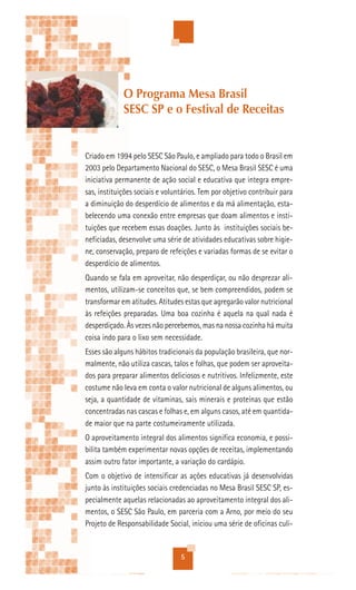 O Programa Mesa Brasil
             SESC SP e o Festival de Receitas


Criado em 1994 pelo SESC São Paulo, e ampliado para todo o Brasil em
2003 pelo Departamento Nacional do SESC, o Mesa Brasil SESC é uma
iniciativa permanente de ação social e educativa que integra empre-
sas, instituições sociais e voluntários. Tem por objetivo contribuir para
a diminuição do desperdício de alimentos e da má alimentação, esta-
belecendo uma conexão entre empresas que doam alimentos e insti-
tuições que recebem essas doações. Junto às instituições sociais be-
neficiadas, desenvolve uma série de atividades educativas sobre higie-
ne, conservação, preparo de refeições e variadas formas de se evitar o
desperdício de alimentos.
Quando se fala em aproveitar, não desperdiçar, ou não desprezar ali-
mentos, utilizam-se conceitos que, se bem compreendidos, podem se
transformar em atitudes. Atitudes estas que agregarão valor nutricional
às refeições preparadas. Uma boa cozinha é aquela na qual nada é
desperdiçado. Às vezes não percebemos, mas na nossa cozinha há muita
coisa indo para o lixo sem necessidade.
Esses são alguns hábitos tradicionais da população brasileira, que nor-
malmente, não utiliza cascas, talos e folhas, que podem ser aproveita-
dos para preparar alimentos deliciosos e nutritivos. Infelizmente, este
costume não leva em conta o valor nutricional de alguns alimentos, ou
seja, a quantidade de vitaminas, sais minerais e proteínas que estão
concentradas nas cascas e folhas e, em alguns casos, até em quantida-
de maior que na parte costumeiramente utilizada.
O aproveitamento integral dos alimentos significa economia, e possi-
bilita também experimentar novas opções de receitas, implementando
assim outro fator importante, a variação do cardápio.
Com o objetivo de intensificar as ações educativas já desenvolvidas
junto às instituições sociais credenciadas no Mesa Brasil SESC SP, es-
pecialmente aquelas relacionadas ao aproveitamento integral dos ali-
mentos, o SESC São Paulo, em parceria com a Arno, por meio do seu
Projeto de Responsabilidade Social, iniciou uma série de oficinas culi-


                                 5
 