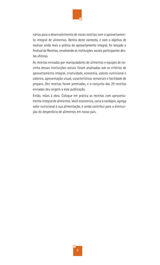 nárias para o desenvolvimento de novas receitas com o aproveitamen-
to integral de alimentos. Dentro deste contexto, e com o objetivo de
motivar ainda mais a prática do aproveitamento integral, foi lançado o
Festival de Receitas, envolvendo as instituições sociais participantes des-
tas oficinas.
As receitas enviadas por manipuladores de alimentos e equipes de co-
zinha dessas instituições sociais foram analisadas sob os critérios de
aproveitamento integral, criatividade, economia, valores nutricional e
calórico, apresentação visual, características sensoriais e facilidade de
preparo. Dez receitas foram premiadas, e o conjunto das 29 receitas
enviadas deu origem a esta publicação.
Então, mãos à obra. Coloque em prática as receitas com aproveita-
mento integral de alimentos. Você economiza, varia o cardápio, agrega
valor nutricional à sua alimentação, e ainda contribui para a diminui-
ção do desperdício de alimentos em nosso país.




                                   6
 