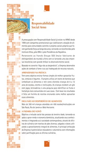 Responsabilidade
             Social Arno


A preocupação com Responsabilidade Social já existe na ARNO desde
1999 com campanhas promocionais que viabilizaram a doação de ali-
mentos para comunidades carentes e projetos sociais próprios que fo-
ram ganhando força ao longo dos anos, tornando-se reconhecidos pelo
Instituto Ethos, pela ONU e pela Presidência da República.
Pertencente ao francês Groupe SEB (maior fabricante de
eletroportáteis do mundo) a Arno vem se tornando uma das empre-
sas brasileiras com grande ênfase no desenvolvimento social.
Baseada no conceito “diga não ao desperdício”, a Empresa desenvolve
ações de combate à fome e ao uso inadequado de recursos naturais.
APRENDENDO NA PRÁTICA
Tem como objetivo ensinar formas simples de melhor aproveitar fru-
tas, verduras e legumes. O projeto utiliza um teatro de bonecos que
simbolizam os alimentos e tem como clientela crianças de 6 a 12
anos de escolas, creches e instituições. As crianças recebem um gibi
com jogos, brincadeiras e uma pesquisa para identificar as frutas e
hortaliças mais consumidas em suas casas. Com base nos resultados
é feito um livrinho de receitas ensinando como melhor aproveitar
esses alimentos.
DIGA NÃO AO DESPERDÍCIO DE ALIMENTOS
Mais de 300 mil crianças atendidas em 450 escolas/instituições em
São Paulo, Rio de Janeiro e Belo Horizonte.
A PADARIA DO VOVÔ
Objetiva a inclusão social das pessoas da terceira idade, tornando-as
aptas a gerar renda e economia doméstica, atualizando seus conheci-
mentos e integrando-as à sociedade contemporânea, através de ofici-
nas de culinária com receitas de pães diversos, salgados e doces utili-
zando o aproveitamento integral de alimentos. A principal atribuição
da Empresa é potencializar educadores e voluntários com informações
sobre panificação para as oficinas culinárias.



                                7
 