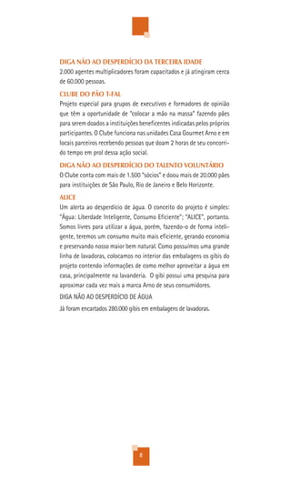 DIGA NÃO AO DESPERDÍCIO DA TERCEIRA IDADE
2.000 agentes multiplicadores foram capacitados e já atingiram cerca
de 60.000 pessoas.
CLUBE DO PÃO T-FAL
Projeto especial para grupos de executivos e formadores de opinião
que têm a oportunidade de “colocar a mão na massa” fazendo pães
para serem doados a instituições beneficentes indicadas pelos próprios
participantes. O Clube funciona nas unidades Casa Gourmet Arno e em
locais parceiros recebendo pessoas que doam 2 horas de seu concorri-
do tempo em prol dessa ação social.
DIGA NÃO AO DESPERDÍCIO DO TALENTO VOLUNTÁRIO
O Clube conta com mais de 1.500 “sócios” e doou mais de 20.000 pães
para instituições de São Paulo, Rio de Janeiro e Belo Horizonte.
ALICE
Um alerta ao desperdício de água. O conceito do projeto é simples:
"Água: Liberdade Inteligente, Consumo Eficiente"; “ALICE”, portanto.
Somos livres para utilizar a água, porém, fazendo-o de forma inteli-
gente, teremos um consumo muito mais eficiente, gerando economia
e preservando nosso maior bem natural. Como possuímos uma grande
linha de lavadoras, colocamos no interior das embalagens os gibis do
projeto contendo informações de como melhor aproveitar a água em
casa, principalmente na lavanderia. O gibi possui uma pesquisa para
aproximar cada vez mais a marca Arno de seus consumidores.
DIGA NÃO AO DESPERDÍCIO DE ÁGUA
Já foram encartados 280.000 gibis em embalagens de lavadoras.




                                8
 