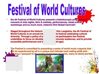 the dlr Festival of World Cultures presents a kaleidoscopic programme of concerts & club nights, fairs & markets, performances, street events, workshops and so much more. Ireland’s first Global Carnival!!  Staged throughout the historic port town of Dún Laoghaire, the dlr Festival of World Cultures is an annual international arts festival celebrating cultural diversity. Through a policy of partnership and participation the Festival undertakes to focus on developing new community audiences, and to provide accessible performances and activities for all ages. The Festival is committed to presenting a series of world music concerts that can be experienced by all in a unique and intimate local setting while also offering a ‘passport to the world’ programme of events, many of which are free to all.   Festival of World Cultures 