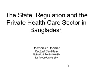 1
The State, Regulation and the
Private Health Care Sector in
Bangladesh
Redwan-ur Rahman
Doctoral Candidate
School of Public Health
La Trobe University
 