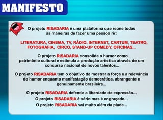 MANIFESTO 
O projeto RISADARIA é uma plataforma que reúne todas 
as maneiras de fazer uma pessoa rir: 
LITERATURA, CINEMA, TV, RÁDIO, INTERNET, CARTUM, TEATRO, 
FOTOGRAFIA, CIRCO, STAND-UP COMEDY, OFICINAS... 
O projeto RISADARIA consolida o humor como 
patrimônio cultural e estimula a produção artística através de um 
concurso nacional de novos talentos... 
O projeto RISADARIA tem o objetivo de mostrar a força e a relevância 
do humor enquanto manifestação democrática, abrangente e 
genuinamente brasileira... 
O projeto RISADARIA defende a liberdade de expressão... 
O projeto RISADARIA é sério mas é engraçado... 
O projeto RISADARIA vai muito além da piada... 
 