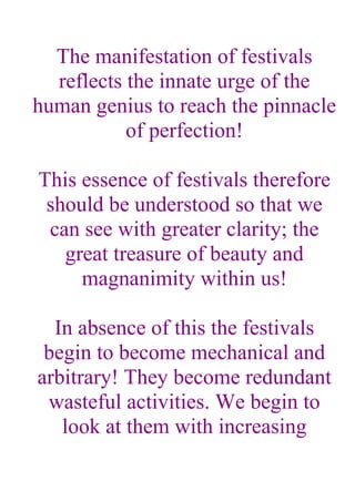 The manifestation of festivals
  reflects the innate urge of the
human genius to reach the pinnacle
           of perfection!

This essence of festivals therefore
 should be understood so that we
 can see with greater clarity; the
   great treasure of beauty and
     magnanimity within us!

  In absence of this the festivals
 begin to become mechanical and
arbitrary! They become redundant
 wasteful activities. We begin to
   look at them with increasing
 