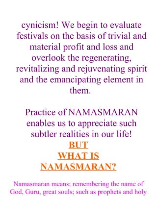 cynicism! We begin to evaluate
  festivals on the basis of trivial and
      material profit and loss and
       overlook the regenerating,
  revitalizing and rejuvenating spirit
   and the emancipating element in
                 them.

     Practice of NAMASMARAN
     enables us to appreciate such
      subtler realities in our life!
                 BUT
              WHAT IS
         NAMASMARAN?
 Namasmaran means; remembering the name of
God, Guru, great souls; such as prophets and holy
 