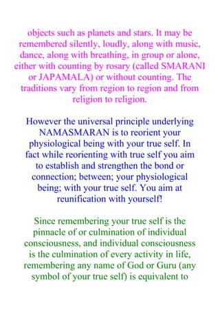 objects such as planets and stars. It may be
 remembered silently, loudly, along with music,
  dance, along with breathing, in group or alone,
either with counting by rosary (called SMARANI
    or JAPAMALA) or without counting. The
  traditions vary from region to region and from
                religion to religion.

  However the universal principle underlying
      NAMASMARAN is to reorient your
   physiological being with your true self. In
  fact while reorienting with true self you aim
     to establish and strengthen the bond or
    connection; between; your physiological
      being; with your true self. You aim at
           reunification with yourself!

     Since remembering your true self is the
    pinnacle of or culmination of individual
  consciousness, and individual consciousness
   is the culmination of every activity in life,
  remembering any name of God or Guru (any
    symbol of your true self) is equivalent to
 