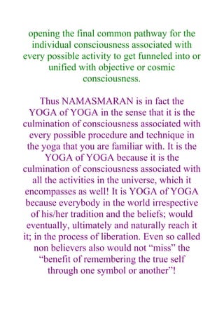 opening the final common pathway for the
  individual consciousness associated with
every possible activity to get funneled into or
      unified with objective or cosmic
               consciousness.

      Thus NAMASMARAN is in fact the
  YOGA of YOGA in the sense that it is the
culmination of consciousness associated with
  every possible procedure and technique in
 the yoga that you are familiar with. It is the
       YOGA of YOGA because it is the
culmination of consciousness associated with
   all the activities in the universe, which it
 encompasses as well! It is YOGA of YOGA
 because everybody in the world irrespective
   of his/her tradition and the beliefs; would
 eventually, ultimately and naturally reach it
it; in the process of liberation. Even so called
    non believers also would not “miss” the
     “benefit of remembering the true self
        through one symbol or another”!
 
