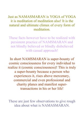 Just as NAMASMARAN is YOGA of YOGA
  it is meditation of meditation also! It is the
 natural and ultimate climax of every form of
                   meditation.

These facts however have to be realized with
 persistent practice of NAMSMARAN and
 not blindly believed or blindly disbelieved
            with casual approach!

  In short NAMSMARAN is super-bounty of
 cosmic consciousness for every individual to
realize it (cosmic consciousness)! This is truly
     a super-bounty because a person who
     experiences it, rises above mercenary,
     commercial and even professional and
       charity planes and manifest super-
          transactions in his or her life!


These are just few observations to give rough
   idea about what is NAMASMARAN.
 