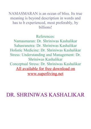 NAMASMARAN is an ocean of bliss. Its true
 meaning is beyond description in words and
  has to b experienced, most preferably, by
                   billions!

                  References:
   Namasmaran: Dr. Shriniwas Kashalikar
    Sahasranetra: Dr. Shriniwas Kashalikar
 Holistic Medicine: Dr. Shriniwas Kashalikar
 Stress: Understanding and Management: Dr.
            Shriniwas Kashalikar
 Conceptual Stress: Dr. Shriniwas Kashalikar
    All available for free download on
           www.superliving.net




DR. SHRINIWAS KASHALIKAR
 
