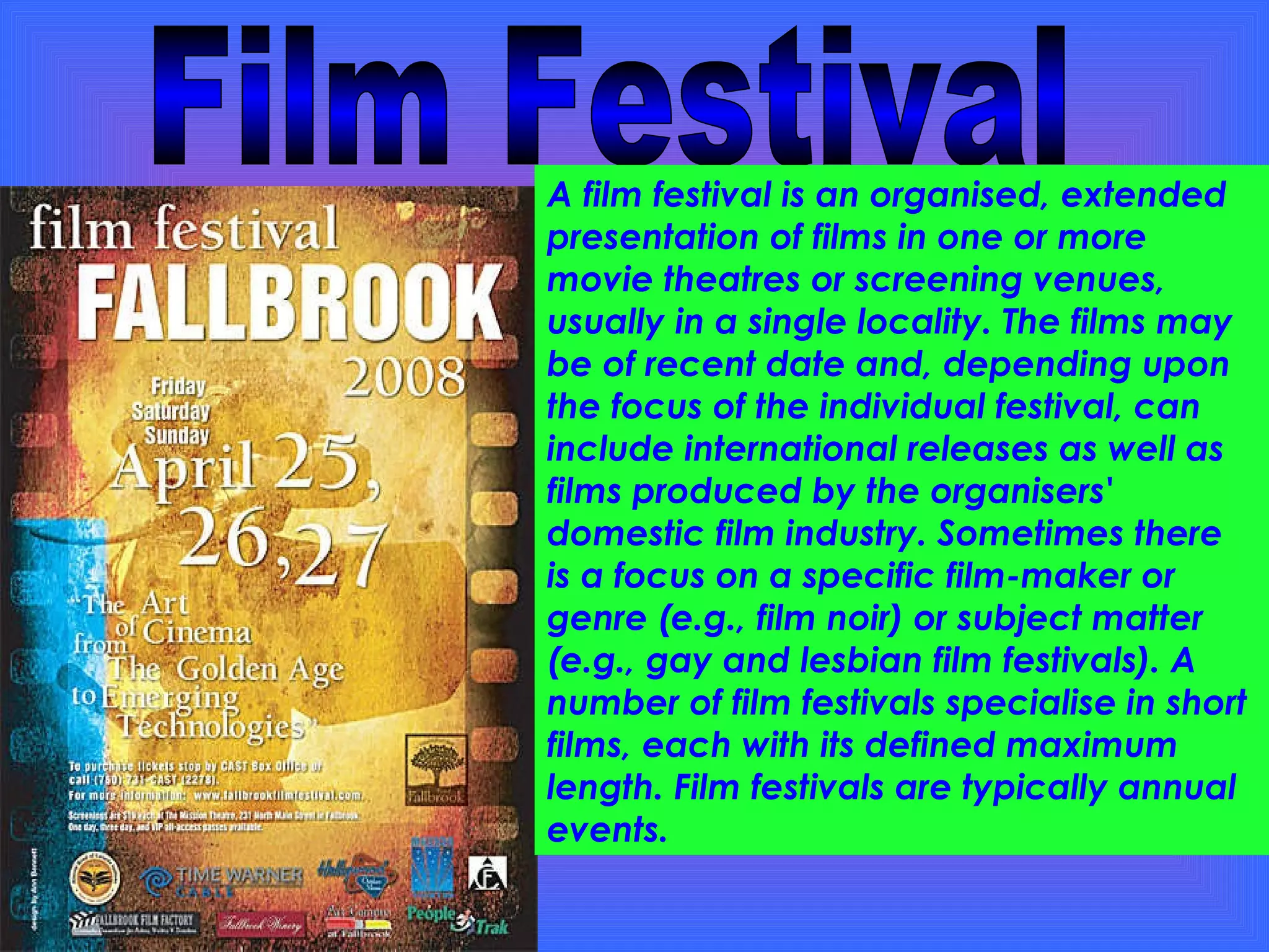 Film Festival A film festival is an organised, extended presentation of films in one or more movie theatres or screening venues, usually in a single locality. The films may be of recent date and, depending upon the focus of the individual festival, can include international releases as well as films produced by the organisers' domestic film industry. Sometimes there is a focus on a specific film-maker or genre (e.g., film noir) or subject matter (e.g., gay and lesbian film festivals). A number of film festivals specialise in short films, each with its defined maximum length. Film festivals are typically annual events. 