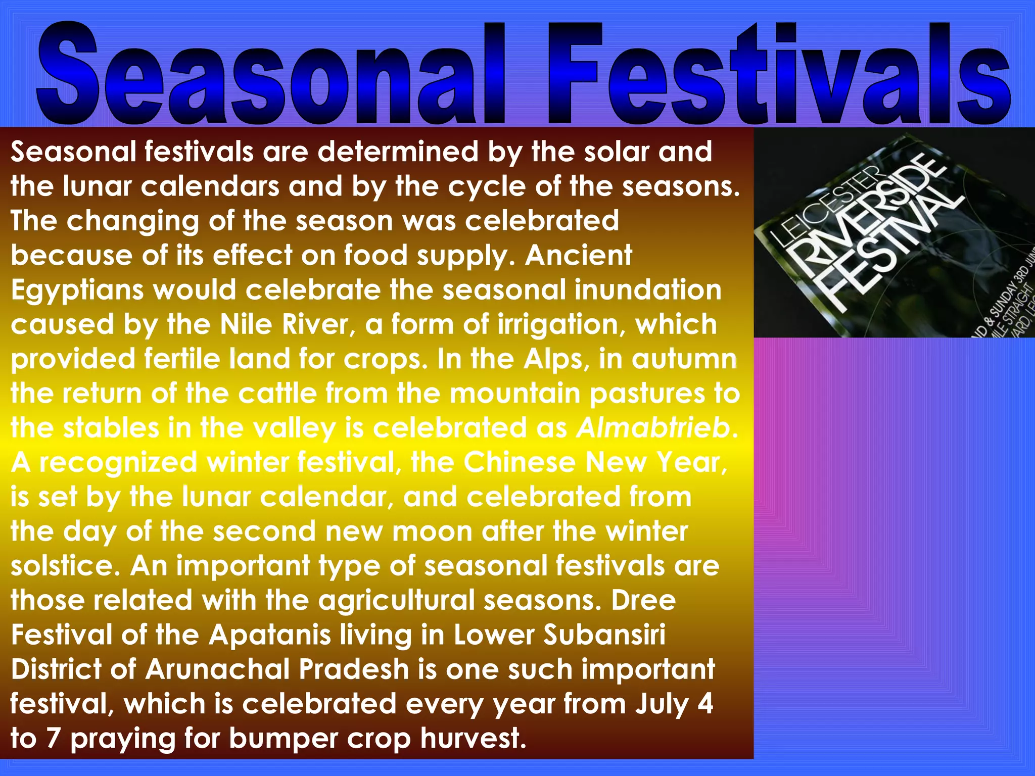 Seasonal Festivals Seasonal festivals are determined by the solar and the lunar calendars and by the cycle of the seasons. The changing of the season was celebrated because of its effect on food supply. Ancient Egyptians would celebrate the seasonal inundation caused by the Nile River, a form of irrigation, which provided fertile land for crops. In the Alps, in autumn the return of the cattle from the mountain pastures to the stables in the valley is celebrated as  Almabtrieb . A recognized winter festival, the Chinese New Year, is set by the lunar calendar, and celebrated from the day of the second new moon after the winter solstice. An important type of seasonal festivals are those related with the agricultural seasons. Dree Festival of the Apatanis living in Lower Subansiri District of Arunachal Pradesh is one such important festival, which is celebrated every year from July 4 to 7 praying for bumper crop hurvest. 