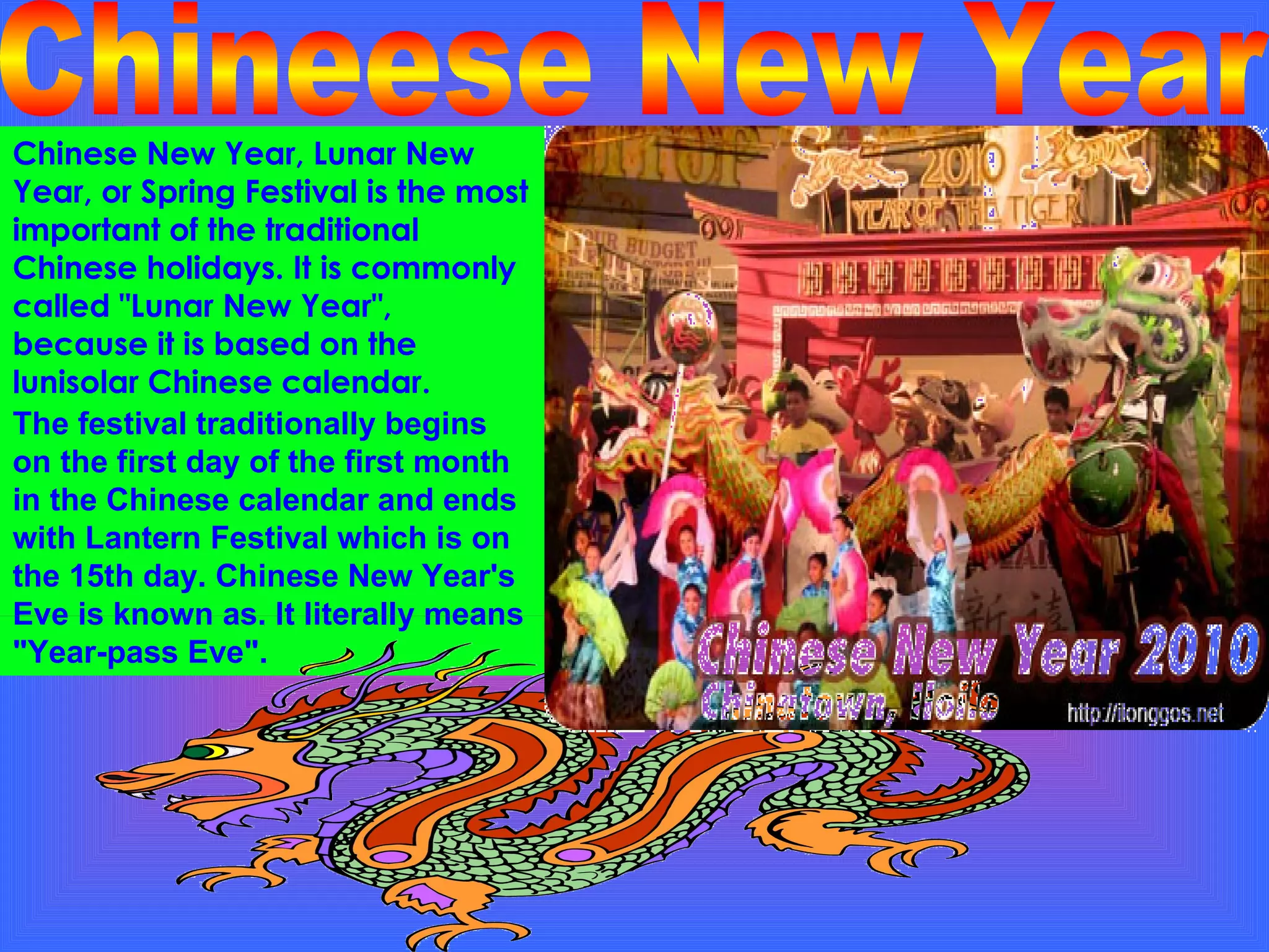 Chinese New Year, Lunar New Year, or Spring Festival is the most important of the traditional Chinese holidays. It is commonly called "Lunar New Year", because it is based on the lunisolar Chinese calendar.  Chineese New Year The festival traditionally begins on the first day of the first month  in the Chinese calendar and ends with Lantern Festival which is on the 15th day. Chinese New Year's Eve is known as. It literally means "Year-pass Eve". 