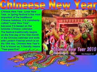 Chinese New Year, Lunar New Year, or Spring Festival is the most important of the traditional Chinese holidays. It is commonly called "Lunar New Year", because it is based on the lunisolar Chinese calendar.  Chineese New Year The festival traditionally begins on the first day of the first month  in the Chinese calendar and ends with Lantern Festival which is on the 15th day. Chinese New Year's Eve is known as. It literally means "Year-pass Eve". 