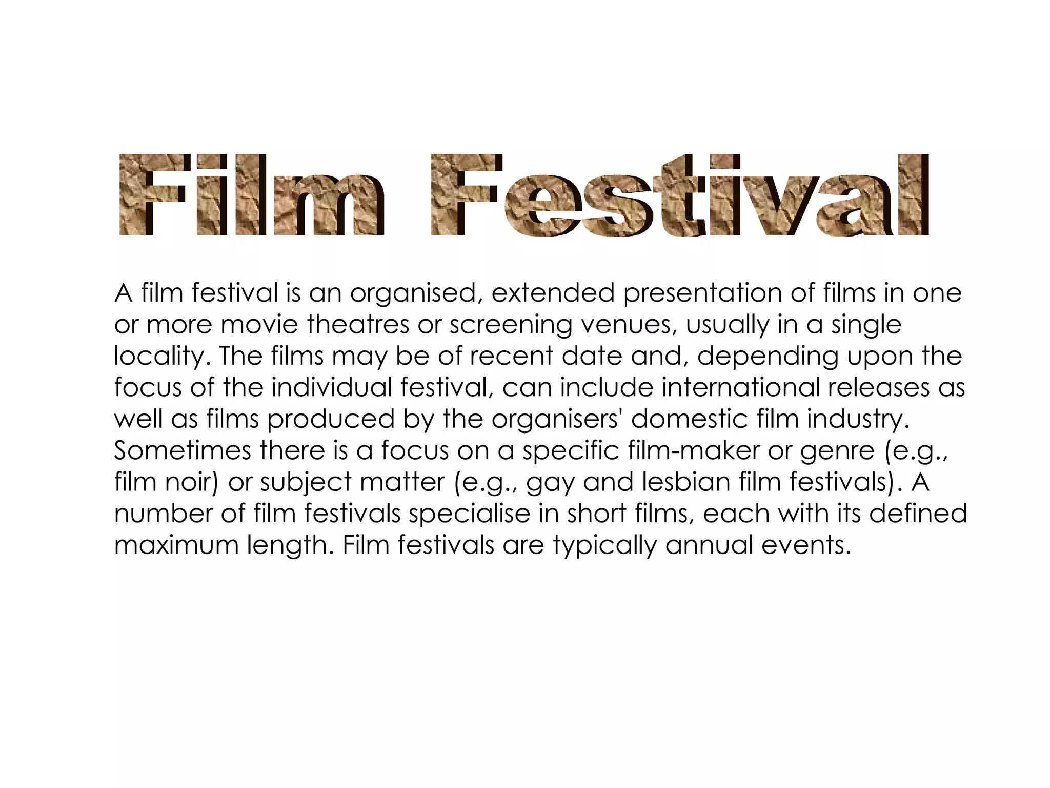 A film festival is an organised, extended presentation of films in one or more movie theatres or screening venues, usually in a single locality. The films may be of recent date and, depending upon the focus of the individual festival, can include international releases as well as films produced by the organisers' domestic film industry. Sometimes there is a focus on a specific film-maker or genre (e.g., film noir) or subject matter (e.g., gay and lesbian film festivals). A number of film festivals specialise in short films, each with its defined maximum length. Film festivals are typically annual events. Film Festival 