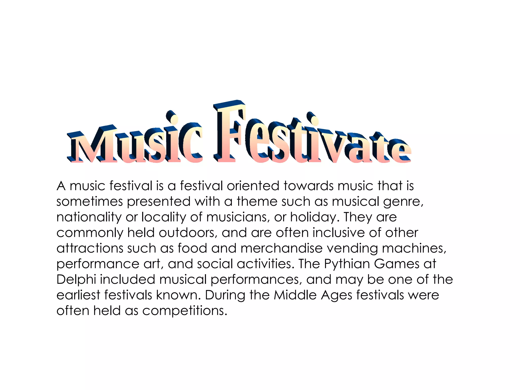A music festival is a festival oriented towards music that is sometimes presented with a theme such as musical genre, nationality or locality of musicians, or holiday. They are commonly held outdoors, and are often inclusive of other attractions such as food and merchandise vending machines, performance art, and social activities. The Pythian Games at Delphi included musical performances, and may be one of the earliest festivals known. During the Middle Ages festivals were often held as competitions. Music Festivate 