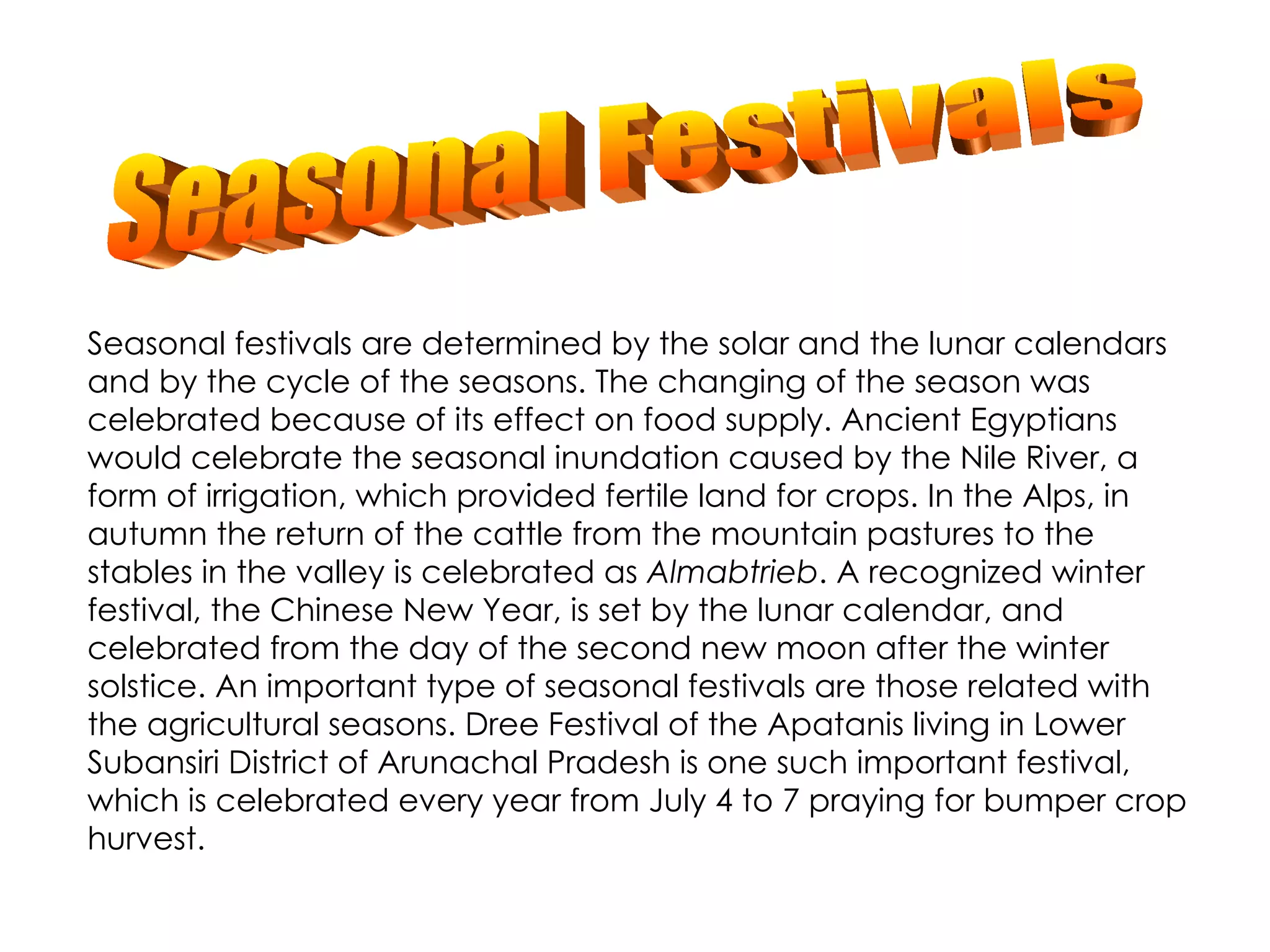 Seasonal festivals are determined by the solar and the lunar calendars and by the cycle of the seasons. The changing of the season was celebrated because of its effect on food supply. Ancient Egyptians would celebrate the seasonal inundation caused by the Nile River, a form of irrigation, which provided fertile land for crops. In the Alps, in autumn the return of the cattle from the mountain pastures to the stables in the valley is celebrated as  Almabtrieb . A recognized winter festival, the Chinese New Year, is set by the lunar calendar, and celebrated from the day of the second new moon after the winter solstice. An important type of seasonal festivals are those related with the agricultural seasons. Dree Festival of the Apatanis living in Lower Subansiri District of Arunachal Pradesh is one such important festival, which is celebrated every year from July 4 to 7 praying for bumper crop hurvest. Seasonal Festivals 