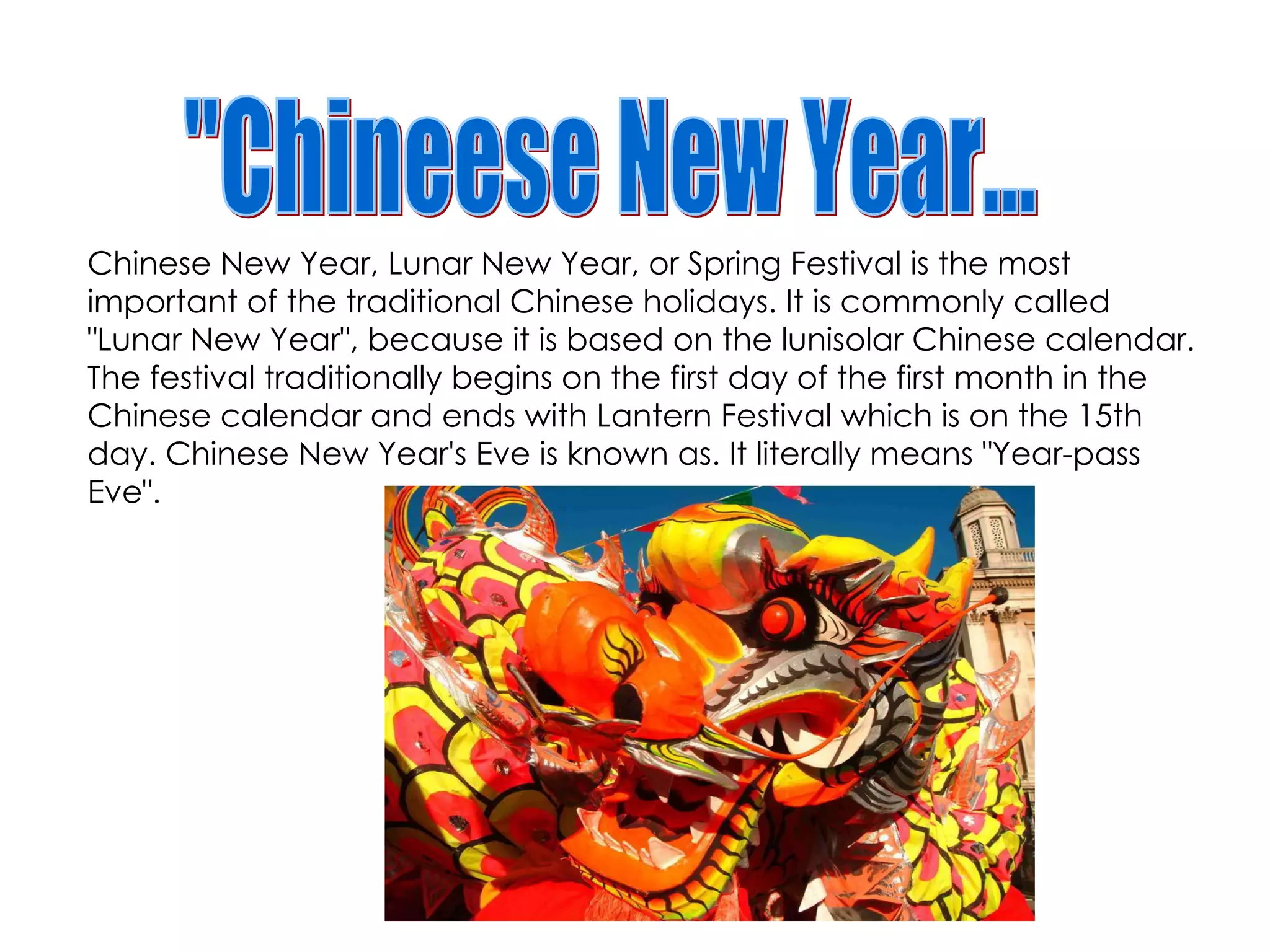 Chinese New Year, Lunar New Year, or Spring Festival is the most important of the traditional Chinese holidays. It is commonly called "Lunar New Year", because it is based on the lunisolar Chinese calendar. The festival traditionally begins on the first day of the first month  in the Chinese calendar and ends with Lantern Festival which is on the 15th day. Chinese New Year's Eve is known as. It literally means "Year-pass Eve". "Chineese New Year... 