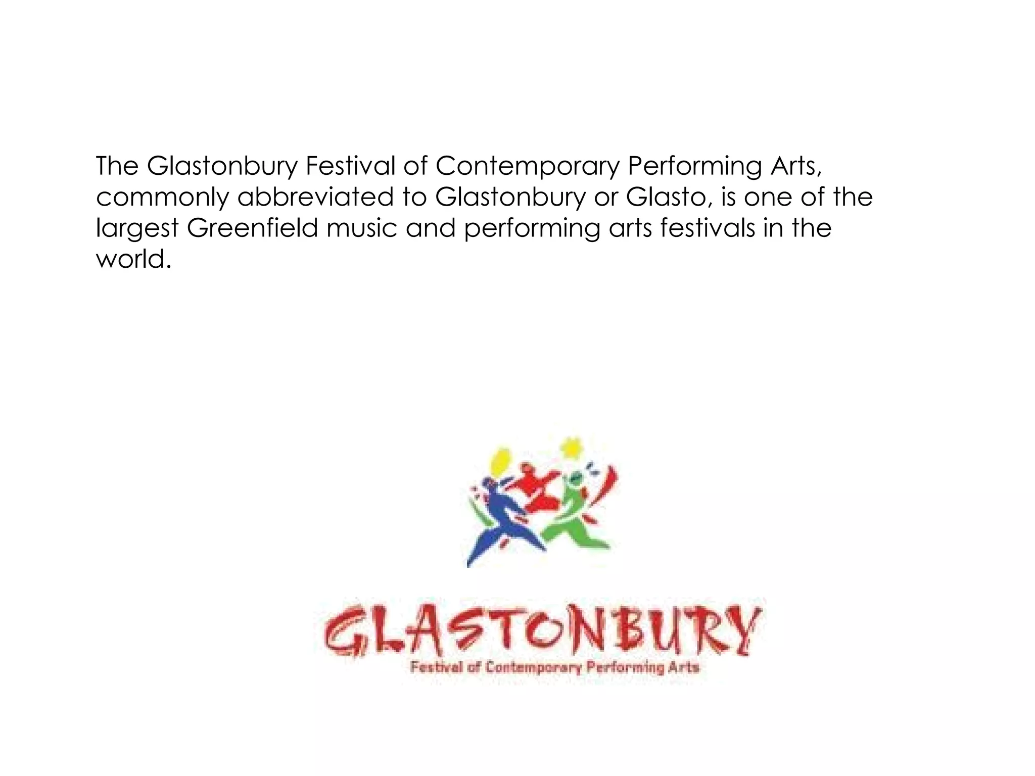The Glastonbury Festival of Contemporary Performing Arts, commonly abbreviated to Glastonbury or Glasto, is one of the largest Greenfield music and performing arts festivals in the world.  