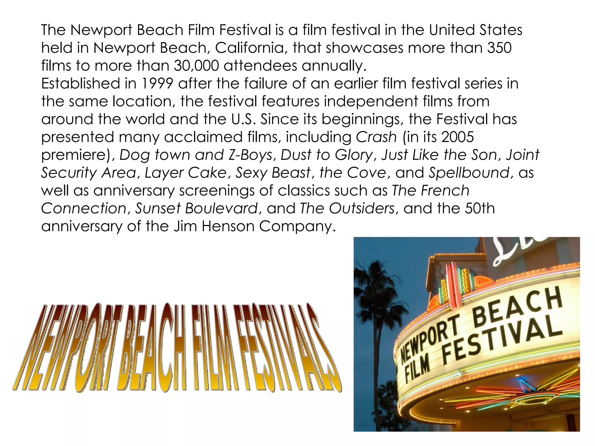 The Newport Beach Film Festival is a film festival in the United States held in Newport Beach, California, that showcases more than 350 films to more than 30,000 attendees annually. Established in 1999 after the failure of an earlier film festival series in the same location, the festival features independent films from around the world and the U.S. Since its beginnings, the Festival has presented many acclaimed films, including  Crash  (in its 2005 premiere),  Dog town and Z-Boys ,  Dust to Glory ,  Just Like the Son ,  Joint Security Area ,  Layer Cake ,  Sexy Beast ,  the Cove , and  Spellbound , as well as anniversary screenings of classics such as  The French Connection ,  Sunset Boulevard , and  The Outsiders , and the 50th anniversary of the Jim Henson Company. NEWPORT BEACH FILM FESTIVALS 