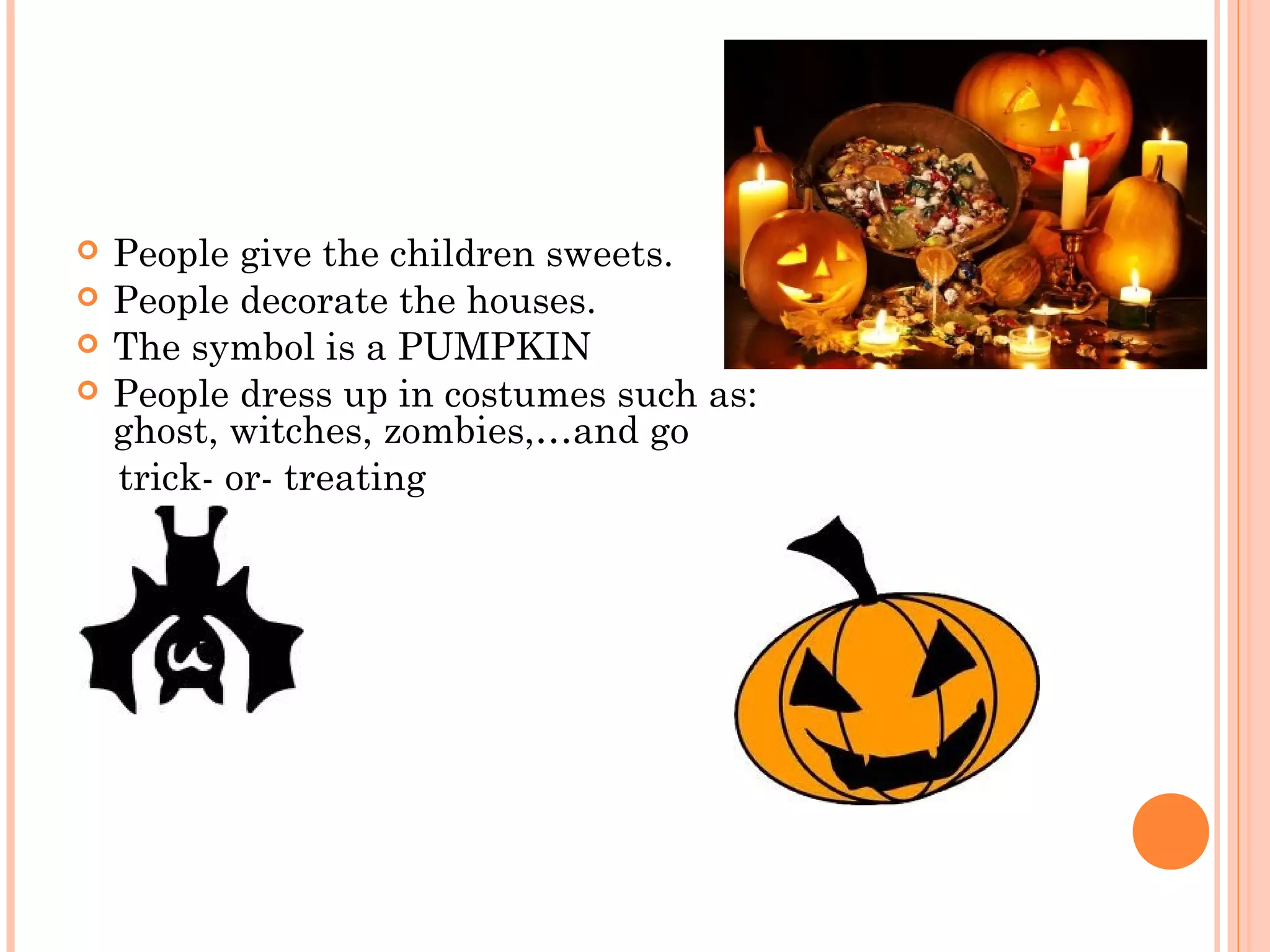  People give the children sweets.
 People decorate the houses.
 The symbol is a PUMPKIN
 People dress up in costumes such as:
ghost, witches, zombies,…and go
trick- or- treating
 