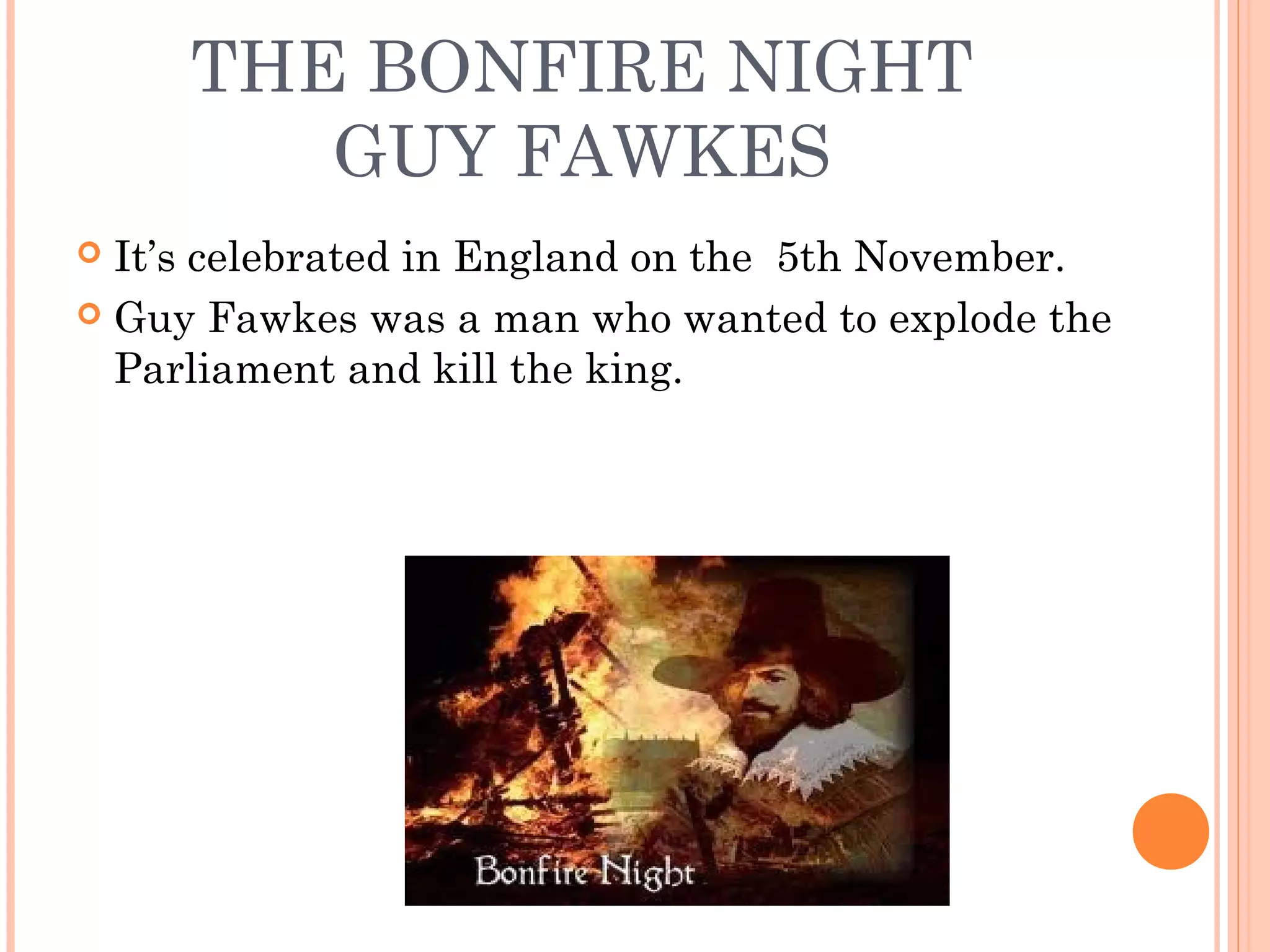 THE BONFIRE NIGHT
GUY FAWKES
 It’s celebrated in England on the 5th November.
 Guy Fawkes was a man who wanted to explode the
Parliament and kill the king.
 