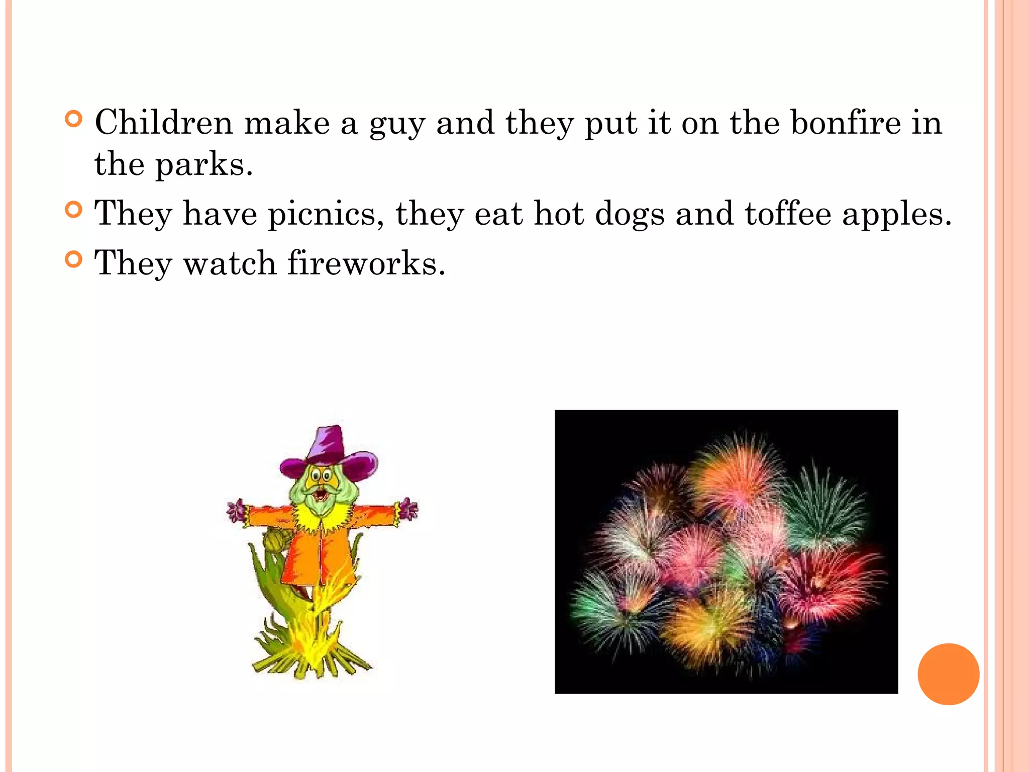  Children make a guy and they put it on the bonfire in
the parks.
 They have picnics, they eat hot dogs and toffee apples.
 They watch fireworks.
 