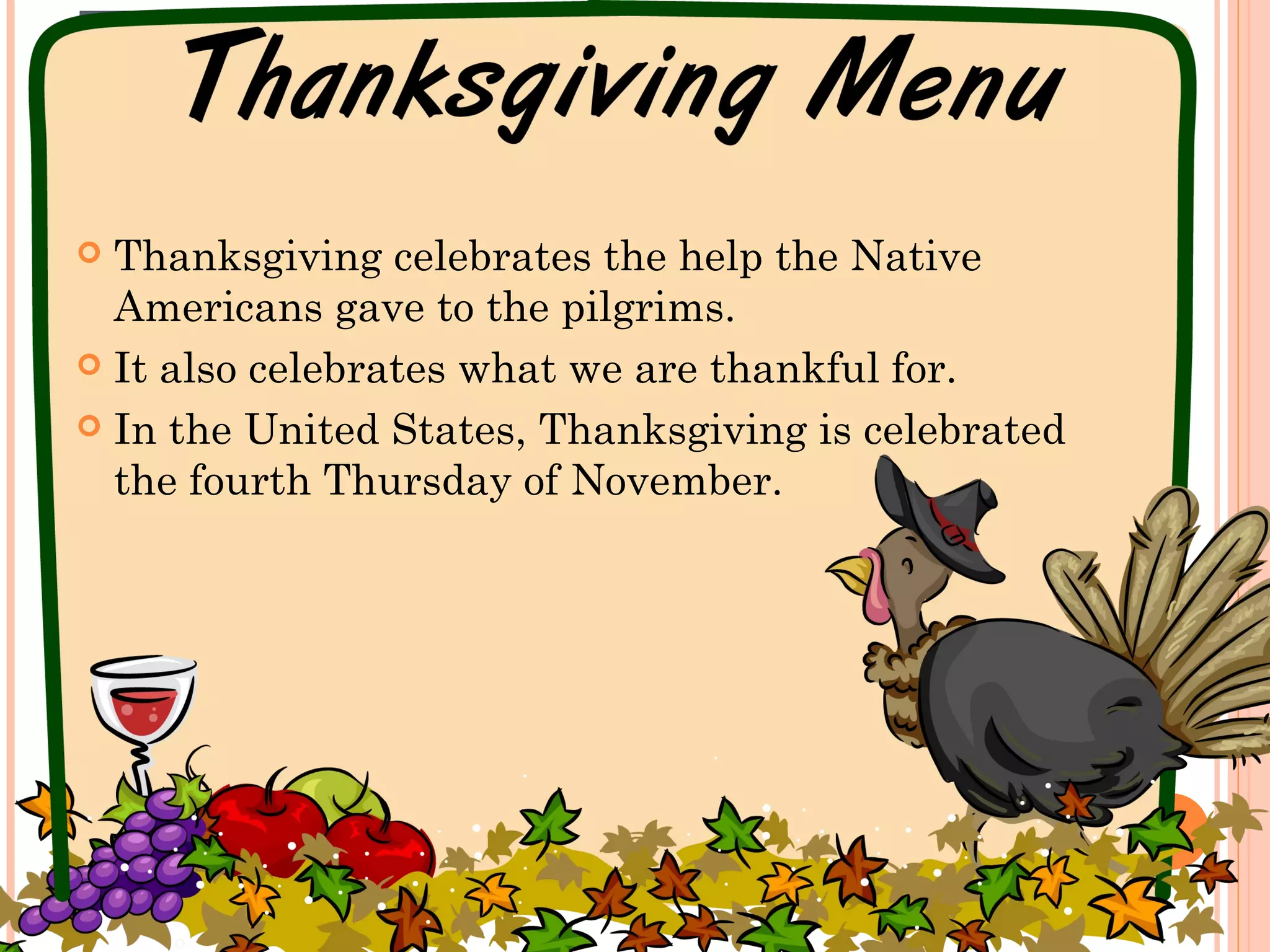 THANKSGIVING
 Thanksgiving celebrates the help the Native
Americans gave to the pilgrims.
 It also celebrates what we are thankful for.
 In the United States, Thanksgiving is celebrated
the fourth Thursday of November.
 