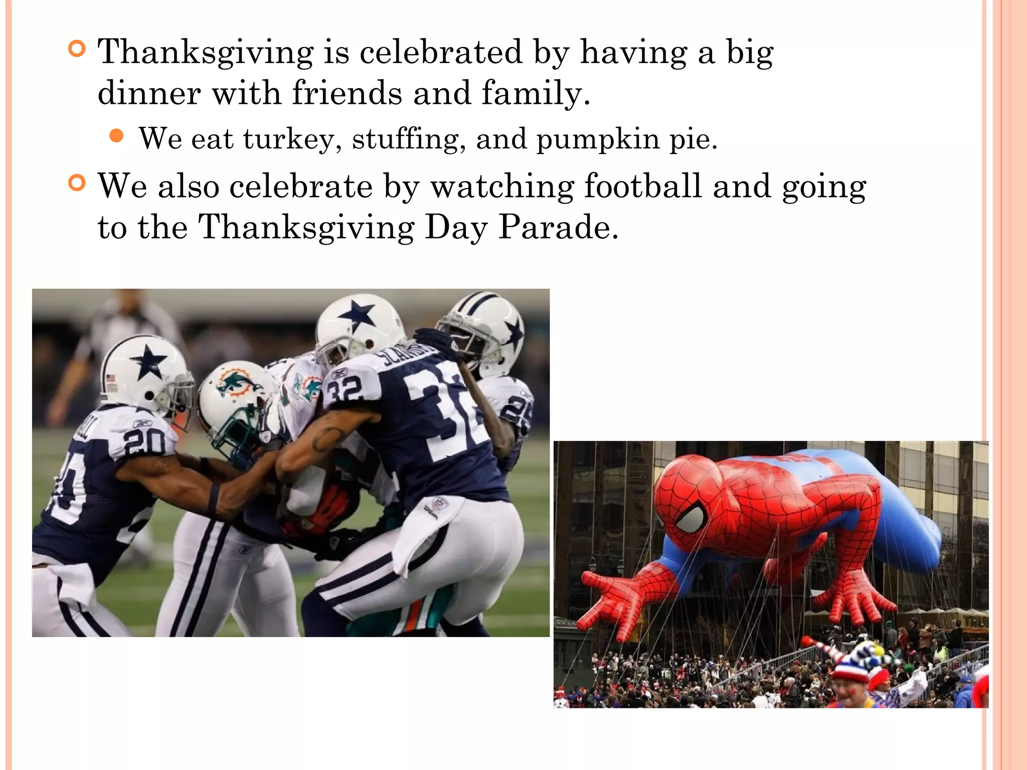  Thanksgiving is celebrated by having a big
dinner with friends and family.
 We eat turkey, stuffing, and pumpkin pie.
 We also celebrate by watching football and going
to the Thanksgiving Day Parade.
 