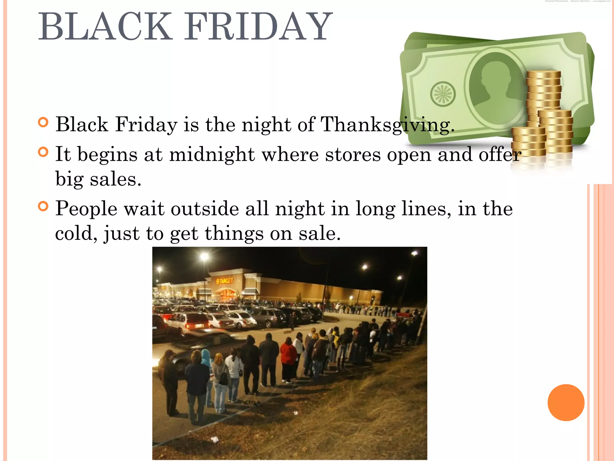 BLACK FRIDAY
 Black Friday is the night of Thanksgiving.
 It begins at midnight where stores open and offer
big sales.
 People wait outside all night in long lines, in the
cold, just to get things on sale.
 