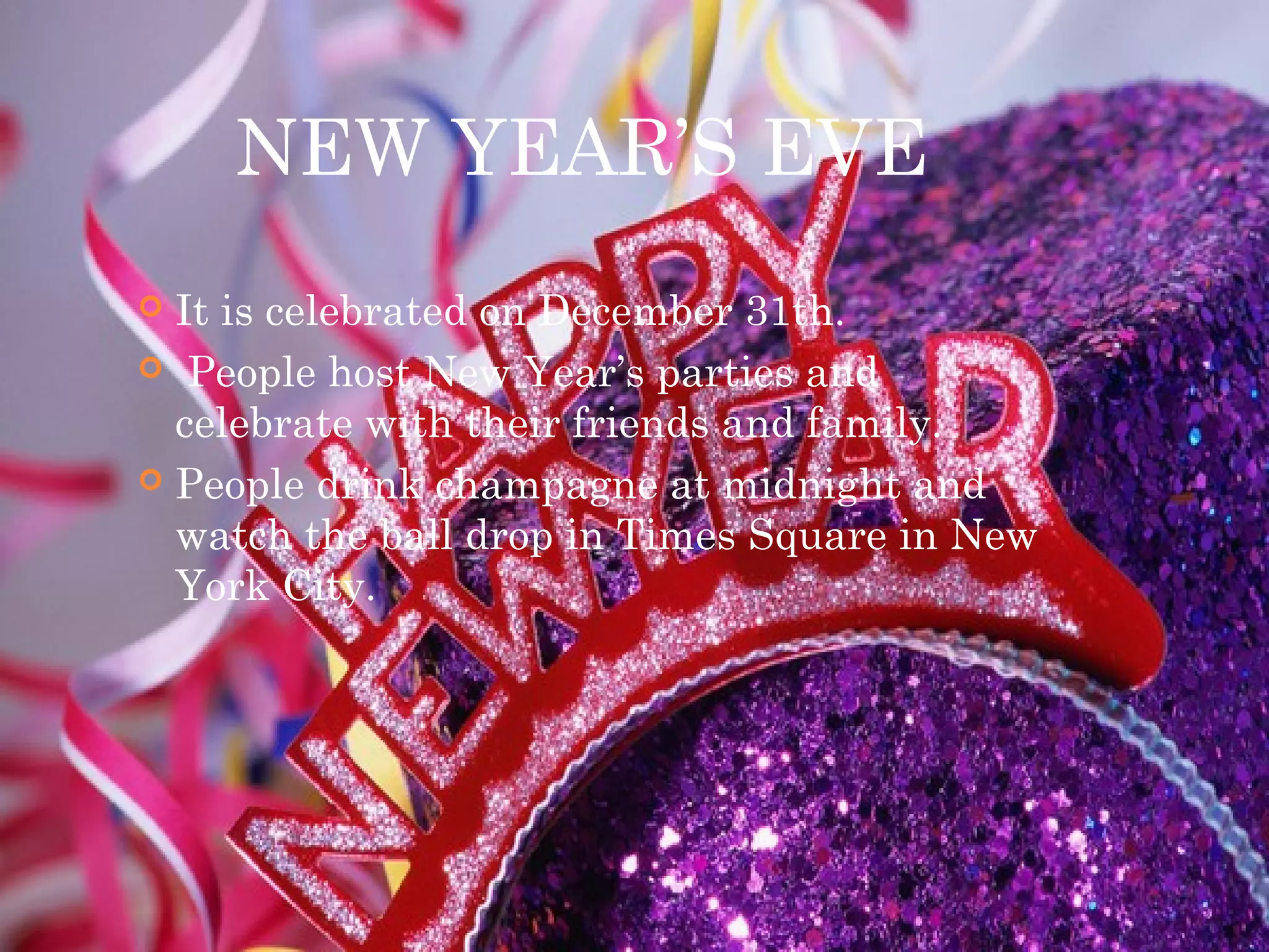 NEW YEAR’S EVE
 It is celebrated on December 31th.
 People host New Year’s parties and
celebrate with their friends and family.
 People drink champagne at midnight and
watch the ball drop in Times Square in New
York City.
 