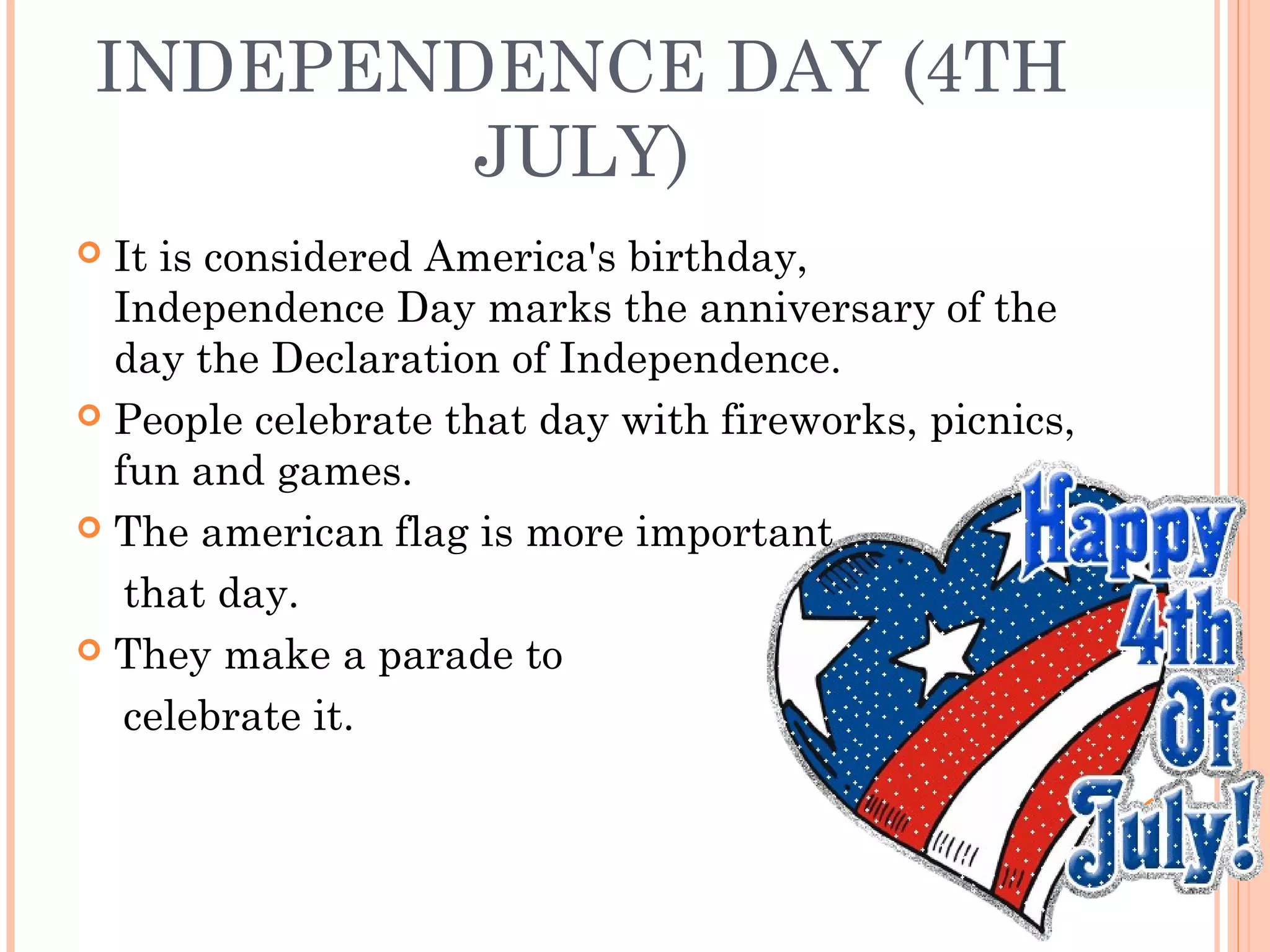 INDEPENDENCE DAY (4TH
JULY)
 It is considered America's birthday,
Independence Day marks the anniversary of the
day the Declaration of Independence.
 People celebrate that day with fireworks, picnics,
fun and games.
 The american flag is more important
that day.
 They make a parade to
celebrate it.
 