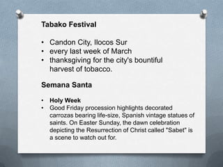 Tabako Festival
• Candon City, Ilocos Sur
• every last week of March
• thanksgiving for the city's bountiful
harvest of tobacco.
Semana Santa
• Holy Week
• Good Friday procession highlights decorated
carrozas bearing life-size, Spanish vintage statues of
saints. On Easter Sunday, the dawn celebration
depicting the Resurrection of Christ called "Sabet" is
a scene to watch out for.

 