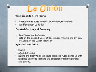 San Fernando Town Fiesta
• February 6 to 12 to honour St. William, the Hermit.
• San Fernando, La Union
Feast of Our Lady of Caysasay
• San Fernando, La Union
• held on the second week of September which is the 5th day
of August in the Lunar calendar
Agoo Semana Santa
• May 6
• Agoo, La Union
• During the Holy week the town people of Agoo come up with
religious activities to make the occasion more meaningful
and sacred.

 